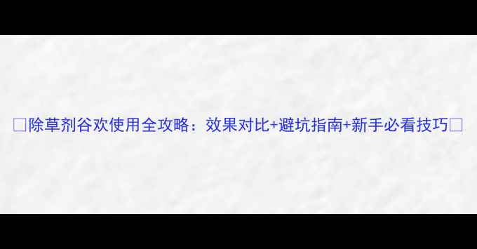 图片 🌾除草剂谷欢使用全攻略：效果对比+避坑指南+新手必看技巧🌾