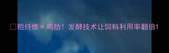 图片 🐄粗纤维≠鸡肋！发酵技术让饲料利用率翻倍1