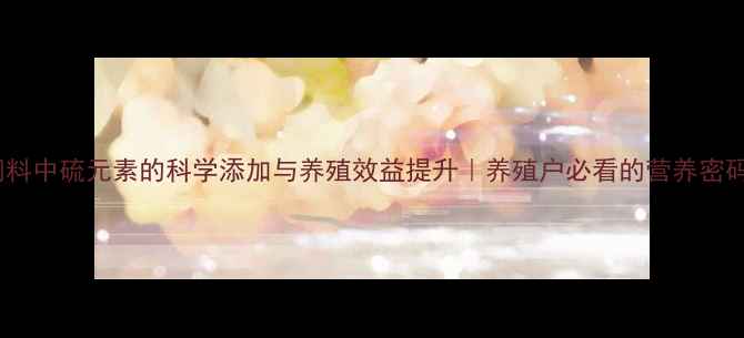 图片 🐟饲料中硫元素的科学添加与养殖效益提升｜养殖户必看的营养密码！1