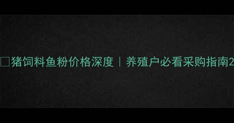 图片 🐷猪饲料鱼粉价格深度｜养殖户必看采购指南2