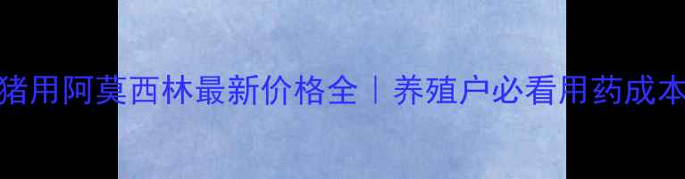 图片 🐷💊猪用阿莫西林最新价格全｜养殖户必看用药成本清单