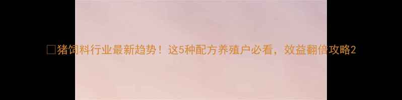 图片 💡猪饲料行业最新趋势！这5种配方养殖户必看，效益翻倍攻略2