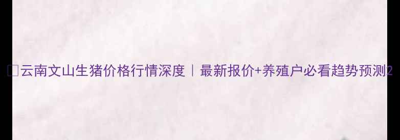 图片 📌云南文山生猪价格行情深度｜最新报价+养殖户必看趋势预测2