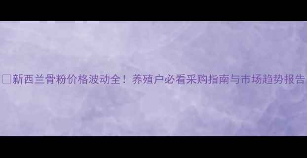 图片 📌新西兰骨粉价格波动全！养殖户必看采购指南与市场趋势报告