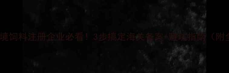 图片 📌最新政策进境饲料注册企业必看！3步搞定海关备案+避坑指南（附全流程图解）2