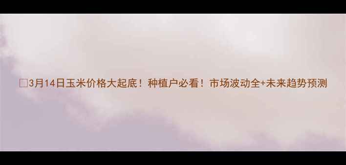 图片 🔥3月14日玉米价格大起底！种植户必看！市场波动全+未来趋势预测