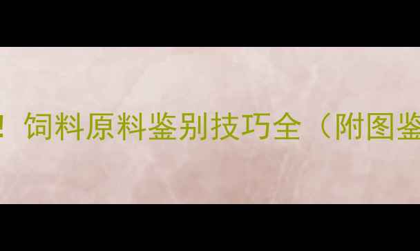 图片 🔥养殖户必看！饲料原料鉴别技巧全（附图鉴+避坑指南）1