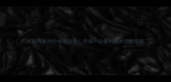 图片 🔥广西饲料鱼粉价格波动全！养殖户必看的成本控制攻略🐟💰