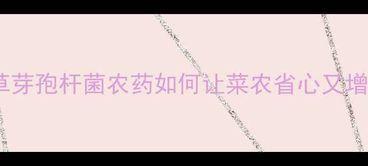 图片 🔥有机种植新宠！枯草芽孢杆菌农药如何让菜农省心又增收？附详细使用攻略1