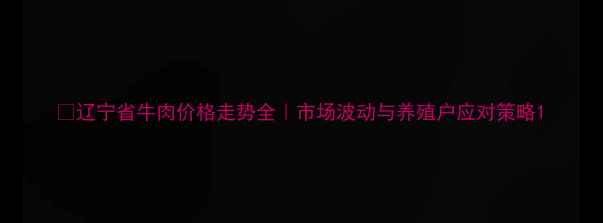 图片 🔥辽宁省牛肉价格走势全｜市场波动与养殖户应对策略1
